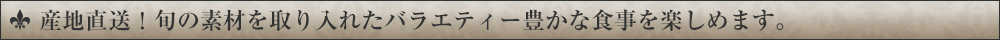 産地直送！旬の素材を取り入れたバラエティー豊かな食事を楽しめます。